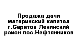 Продажа дачи материнский капитал г.Саратов Ленинский район пос.Нефтянников